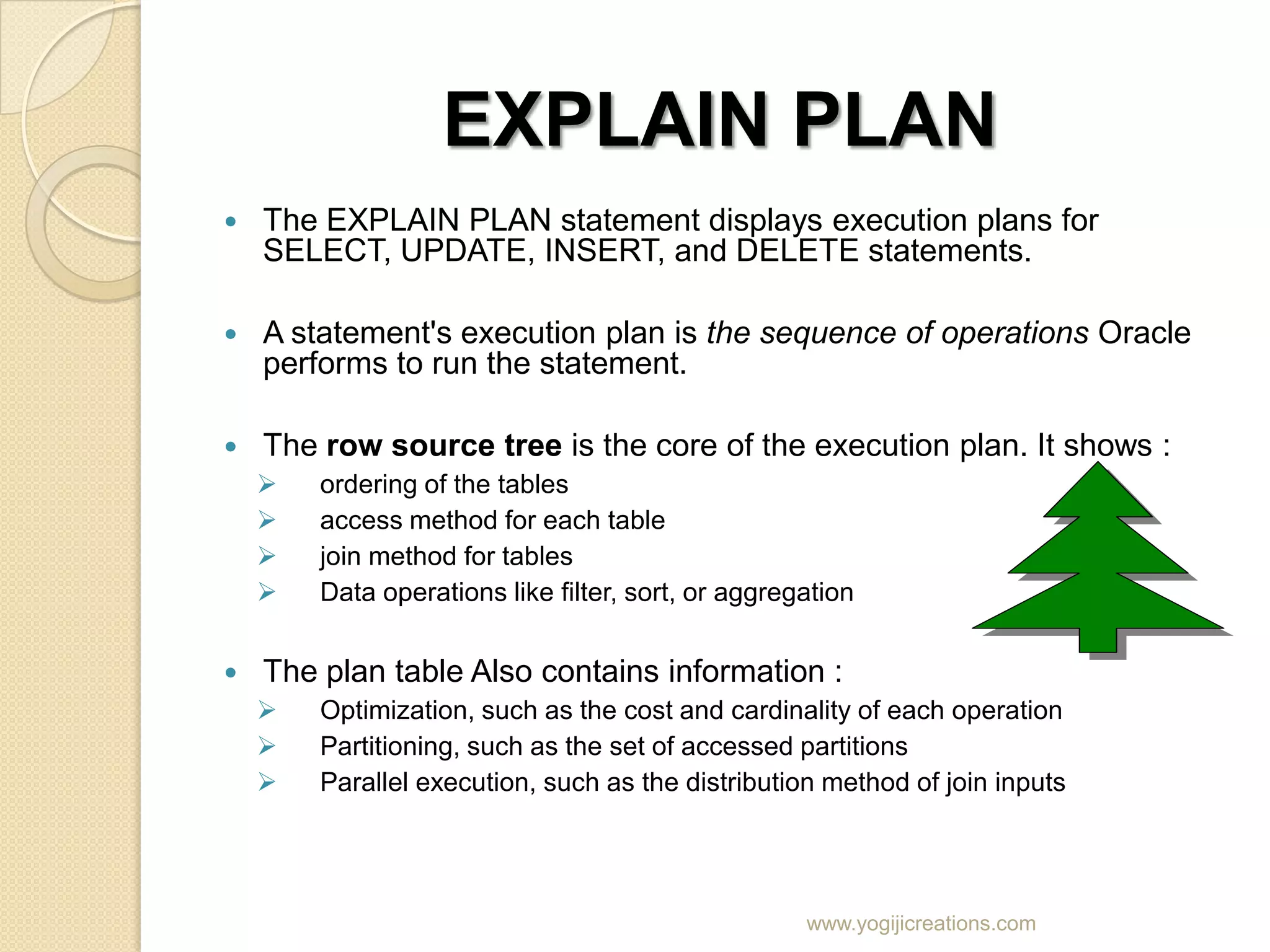 EXPLAIN PLAN  The EXPLAIN PLAN statement displays execution plans for SELECT, UPDATE, INSERT, and DELETE statements.  A statement's execution plan is the sequence of operations Oracle performs to run the statement.  The row source tree is the core of the execution plan. It shows :  ordering of the tables  access method for each table  join method for tables  Data operations like filter, sort, or aggregation  The plan table Also contains information :  Optimization, such as the cost and cardinality of each operation  Partitioning, such as the set of accessed partitions  Parallel execution, such as the distribution method of join inputs www.yogijicreations.com 