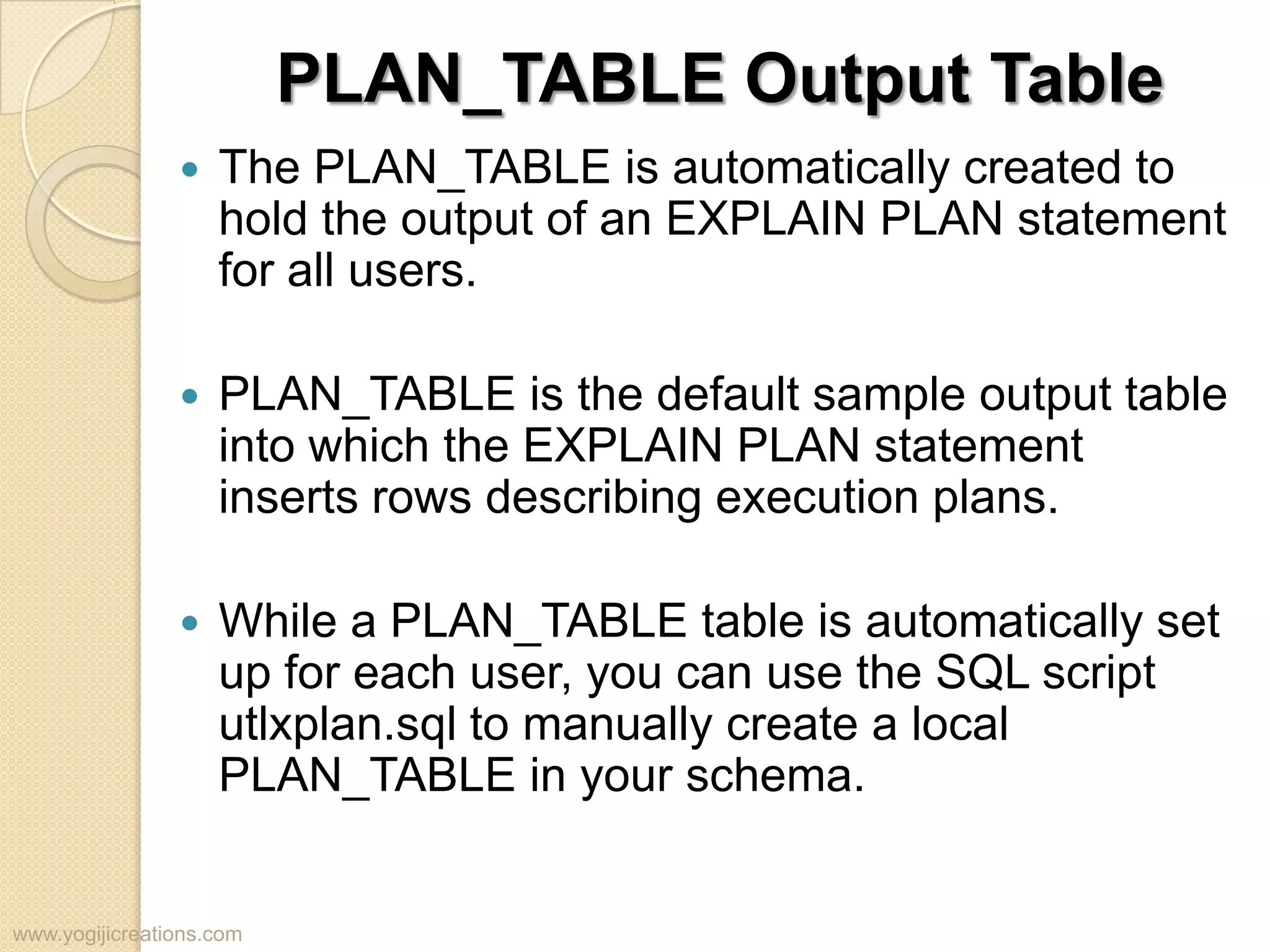 PLAN_TABLE Output Table  The PLAN_TABLE is automatically created to hold the output of an EXPLAIN PLAN statement for all users.  PLAN_TABLE is the default sample output table into which the EXPLAIN PLAN statement inserts rows describing execution plans.  While a PLAN_TABLE table is automatically set up for each user, you can use the SQL script utlxplan.sql to manually create a local PLAN_TABLE in your schema. www.yogijicreations.com 