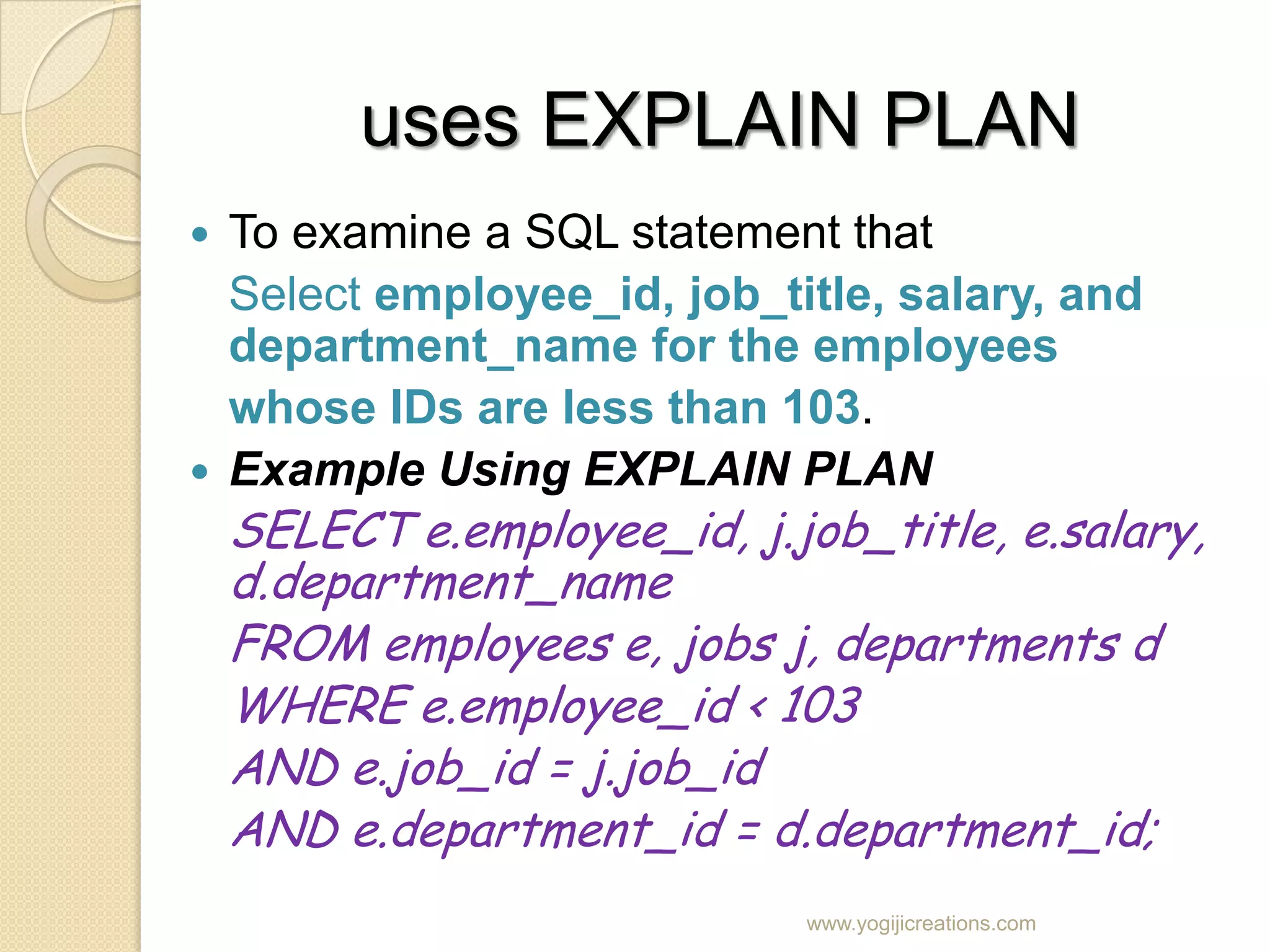 uses EXPLAIN PLAN  To examine a SQL statement that Select employee_id, job_title, salary, and department_name for the employees whose IDs are less than 103.  Example Using EXPLAIN PLAN SELECT e.employee_id, j.job_title, e.salary, d.department_name FROM employees e, jobs j, departments d WHERE e.employee_id < 103 AND e.job_id = j.job_id AND e.department_id = d.department_id; www.yogijicreations.com 