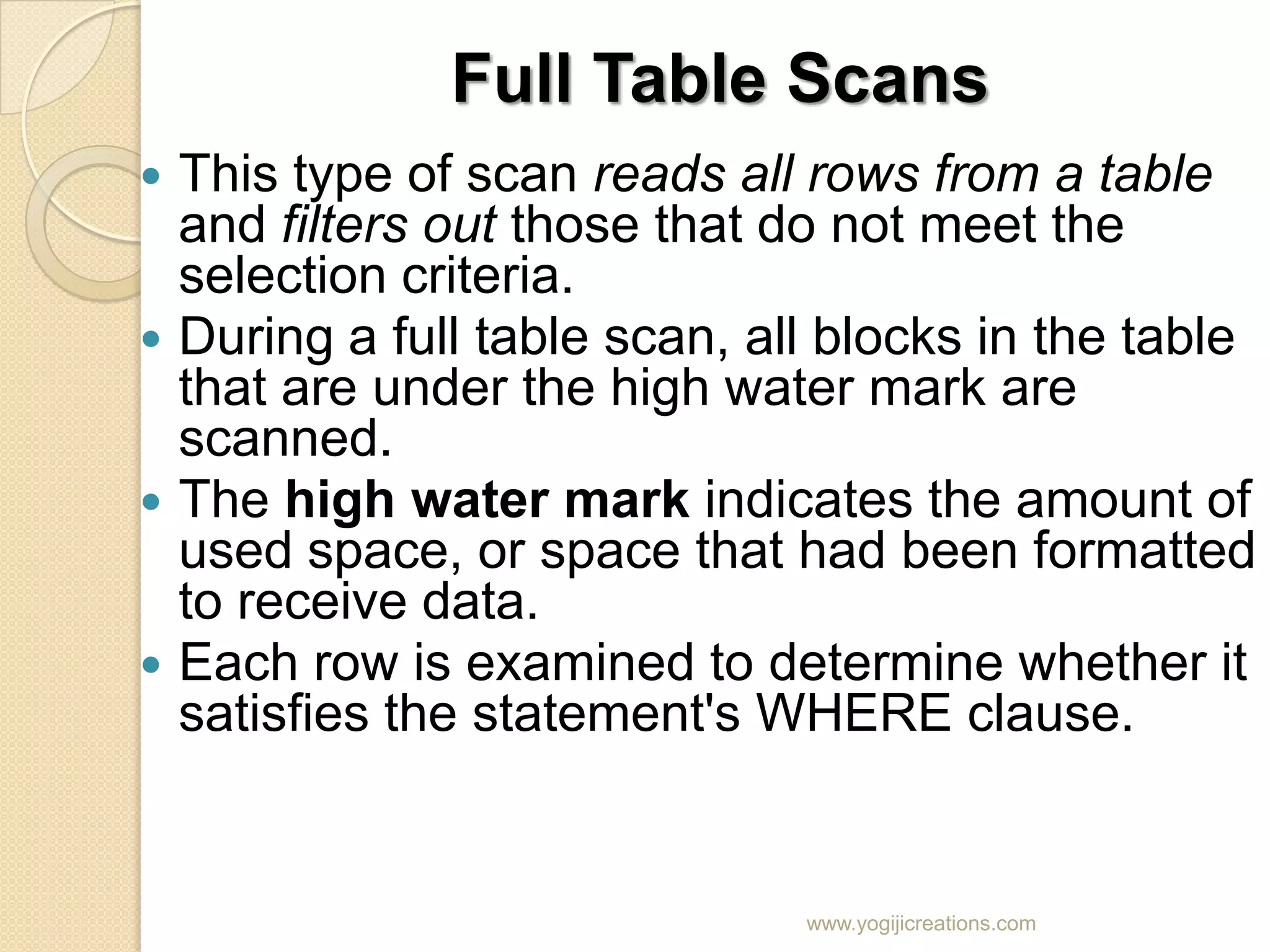 Full Table Scans  This type of scan reads all rows from a table and filters out those that do not meet the selection criteria.  During a full table scan, all blocks in the table that are under the high water mark are scanned.  The high water mark indicates the amount of used space, or space that had been formatted to receive data.  Each row is examined to determine whether it satisfies the statement's WHERE clause. www.yogijicreations.com 