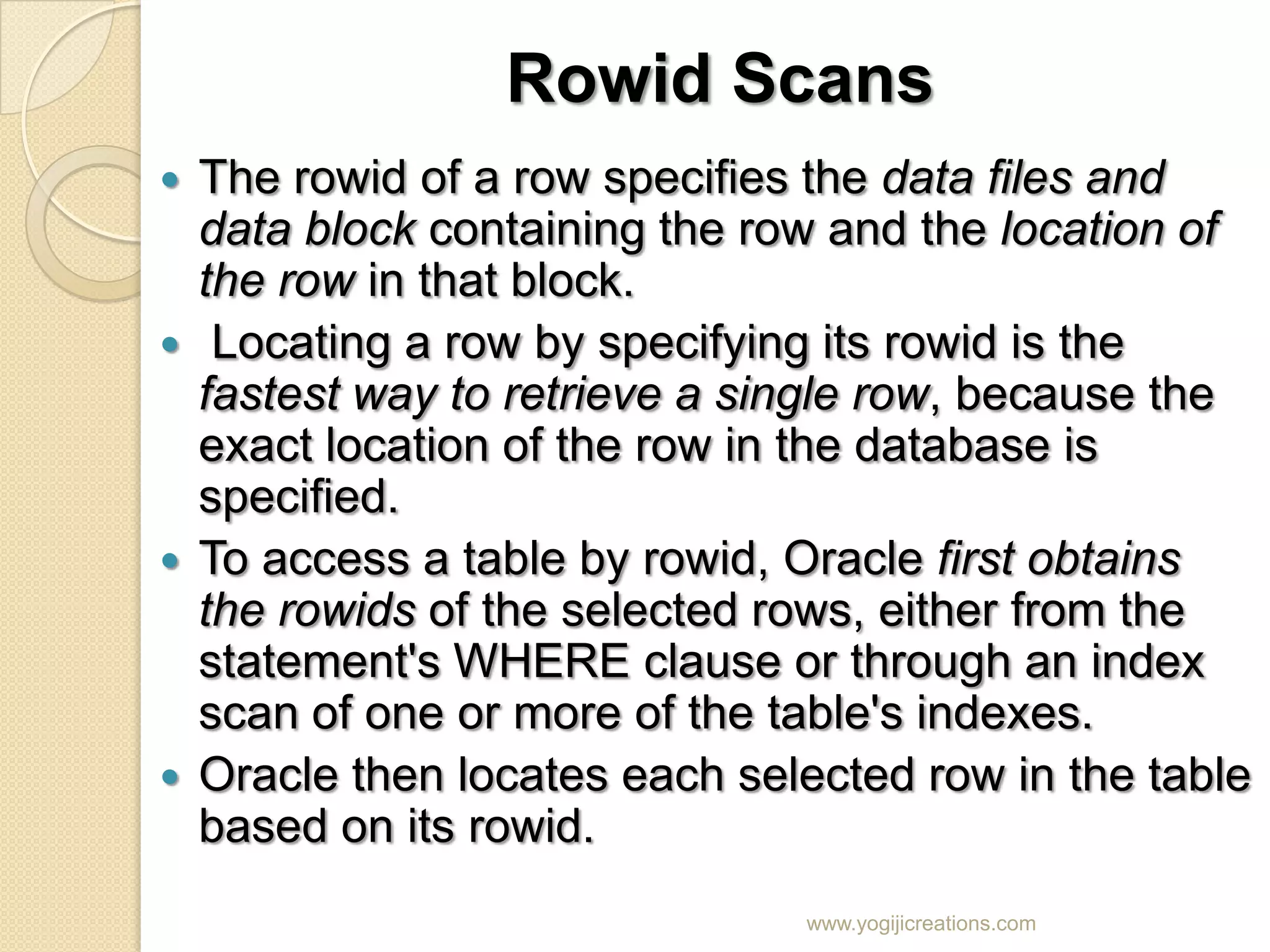 Rowid Scans  The rowid of a row specifies the data files and data block containing the row and the location of the row in that block.  Locating a row by specifying its rowid is the fastest way to retrieve a single row, because the exact location of the row in the database is specified.  To access a table by rowid, Oracle first obtains the rowids of the selected rows, either from the statement's WHERE clause or through an index scan of one or more of the table's indexes.  Oracle then locates each selected row in the table based on its rowid. www.yogijicreations.com 