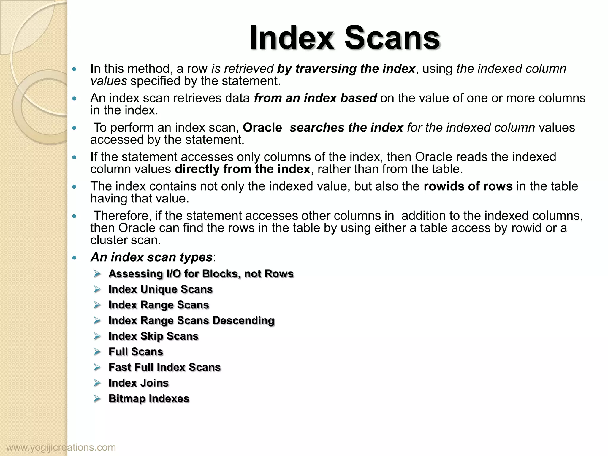 Index Scans  In this method, a row is retrieved by traversing the index, using the indexed column values specified by the statement.  An index scan retrieves data from an index based on the value of one or more columns in the index.  To perform an index scan, Oracle searches the index for the indexed column values accessed by the statement.  If the statement accesses only columns of the index, then Oracle reads the indexed column values directly from the index, rather than from the table.  The index contains not only the indexed value, but also the rowids of rows in the table having that value.  Therefore, if the statement accesses other columns in addition to the indexed columns, then Oracle can find the rows in the table by using either a table access by rowid or a cluster scan.  An index scan types:  Assessing I/O for Blocks, not Rows  Index Unique Scans  Index Range Scans  Index Range Scans Descending  Index Skip Scans  Full Scans  Fast Full Index Scans  Index Joins  Bitmap Indexes www.yogijicreations.com 