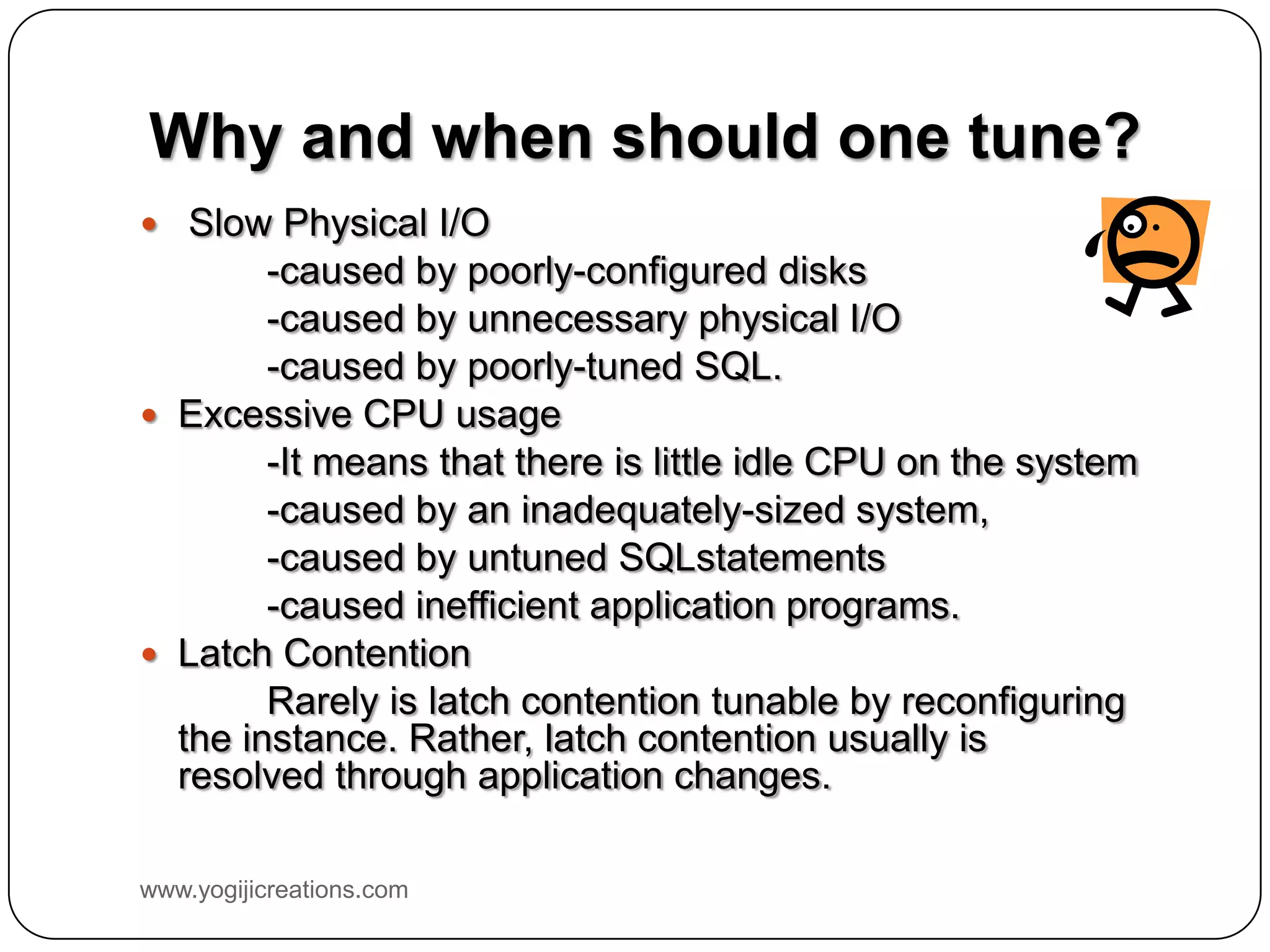 Why and when should one tune?  Slow Physical I/O -caused by poorly-configured disks -caused by unnecessary physical I/O -caused by poorly-tuned SQL.  Excessive CPU usage -It means that there is little idle CPU on the system -caused by an inadequately-sized system, -caused by untuned SQLstatements -caused inefficient application programs.  Latch Contention Rarely is latch contention tunable by reconfiguring the instance. Rather, latch contention usually is resolved through application changes. www.yogijicreations.com 