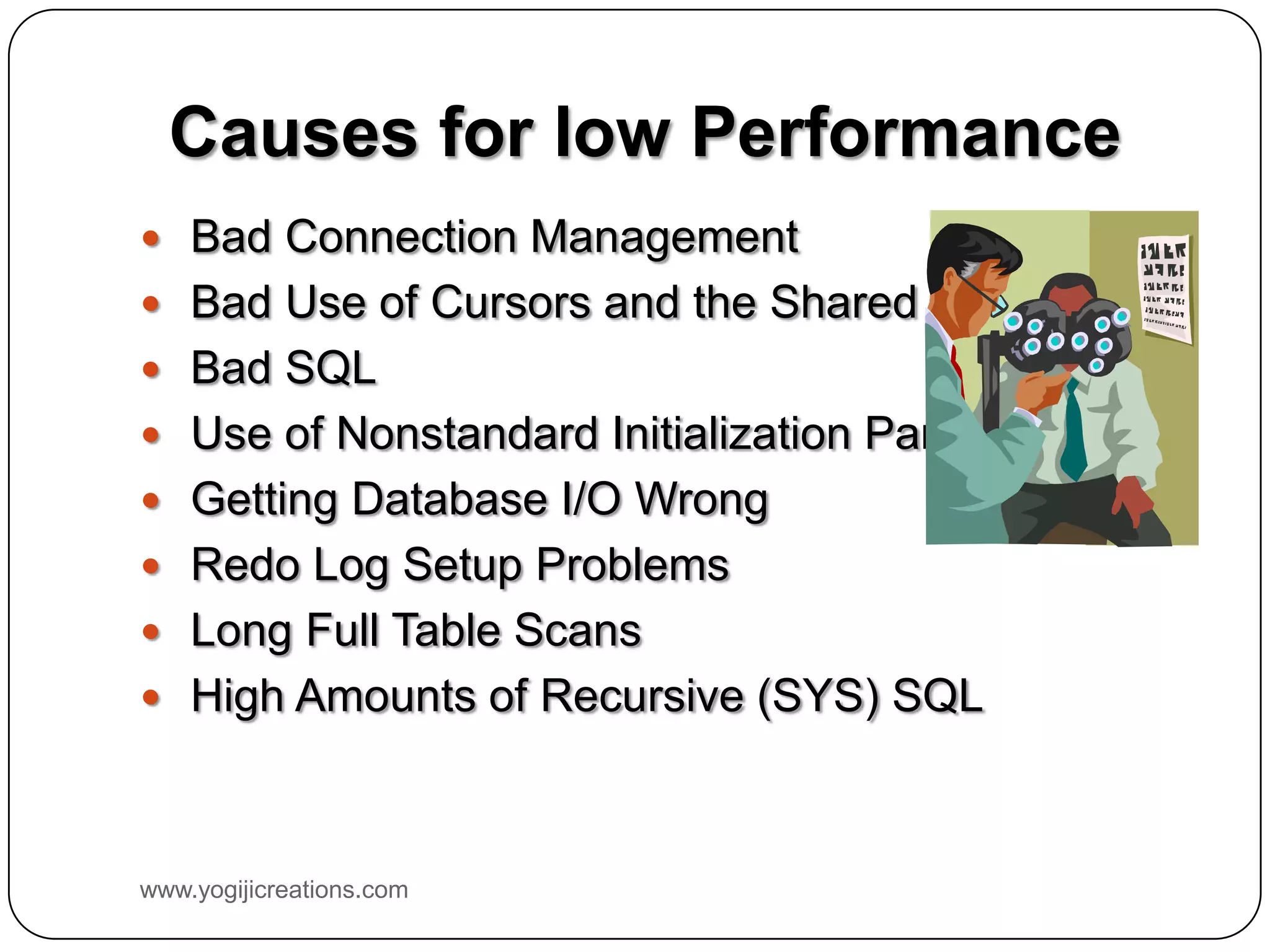 Causes for low Performance  Bad Connection Management  Bad Use of Cursors and the Shared Pool  Bad SQL  Use of Nonstandard Initialization Parameters  Getting Database I/O Wrong  Redo Log Setup Problems  Long Full Table Scans  High Amounts of Recursive (SYS) SQL www.yogijicreations.com 