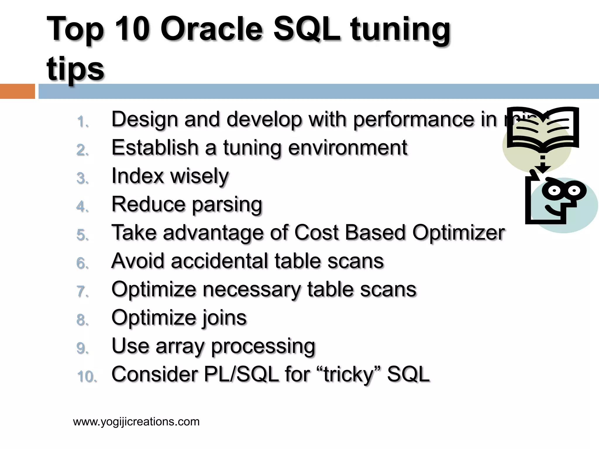 Top 10 Oracle SQL tuning tips 1. Design and develop with performance in mind 2. Establish a tuning environment 3. Index wisely 4. Reduce parsing 5. Take advantage of Cost Based Optimizer 6. Avoid accidental table scans 7. Optimize necessary table scans 8. Optimize joins 9. Use array processing 10. Consider PL/SQL for “tricky” SQL www.yogijicreations.com 