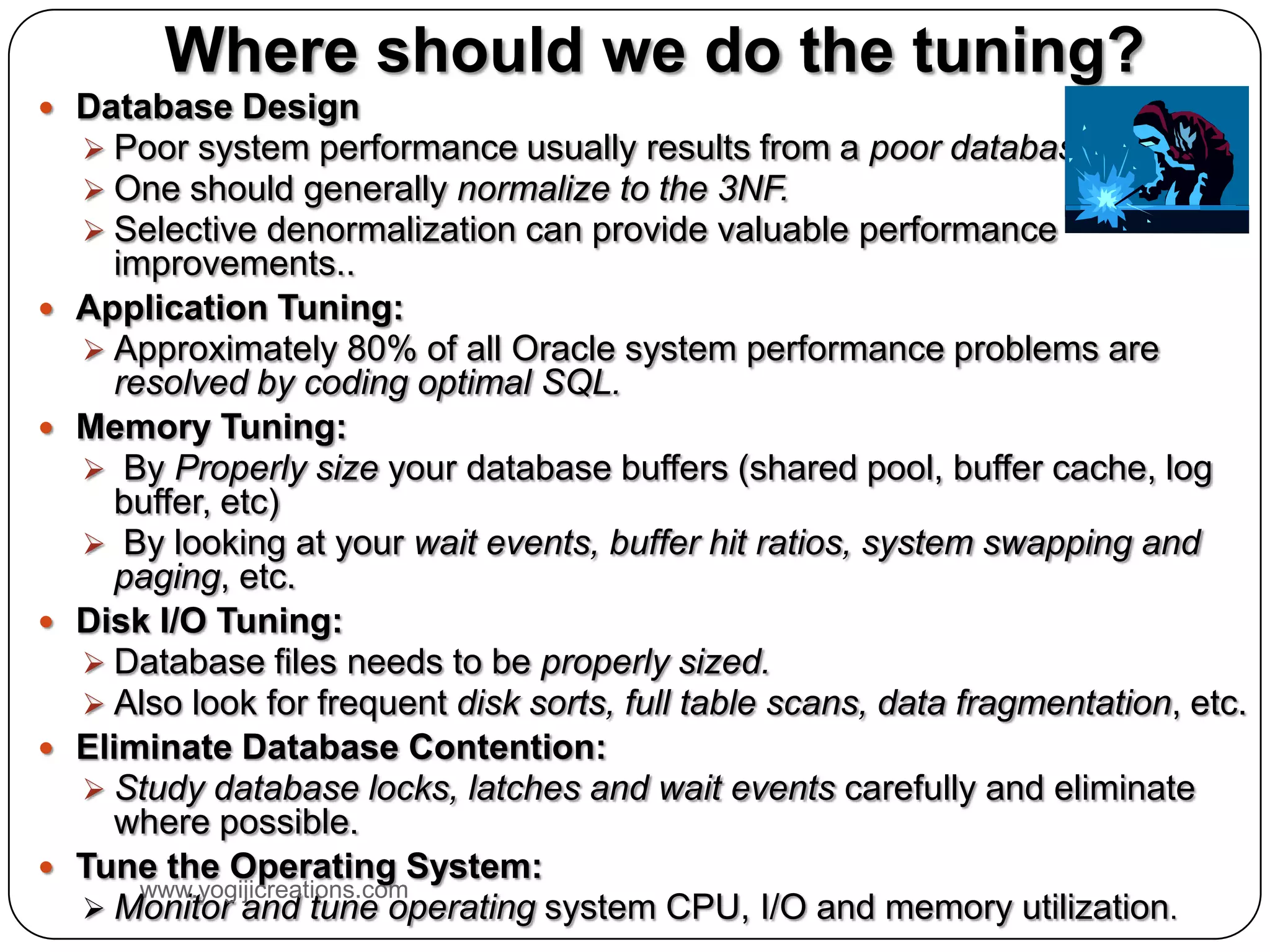 Where should we do the tuning?  Database Design  Poor system performance usually results from a poor database design.  One should generally normalize to the 3NF.  Selective denormalization can provide valuable performance improvements..  Application Tuning:  Approximately 80% of all Oracle system performance problems are resolved by coding optimal SQL.  Memory Tuning:  By Properly size your database buffers (shared pool, buffer cache, log buffer, etc)  By looking at your wait events, buffer hit ratios, system swapping and paging, etc.  Disk I/O Tuning:  Database files needs to be properly sized.  Also look for frequent disk sorts, full table scans, data fragmentation, etc.  Eliminate Database Contention:  Study database locks, latches and wait events carefully and eliminate where possible.  Tune the Operating System: www.yogijicreations.com  Monitor and tune operating system CPU, I/O and memory utilization. 