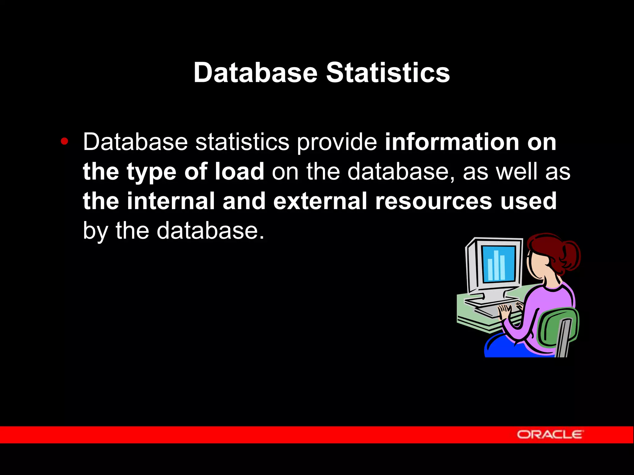 Database Statistics  Database statistics provide information on the type of load on the database, as well as the internal and external resources used by the database. 