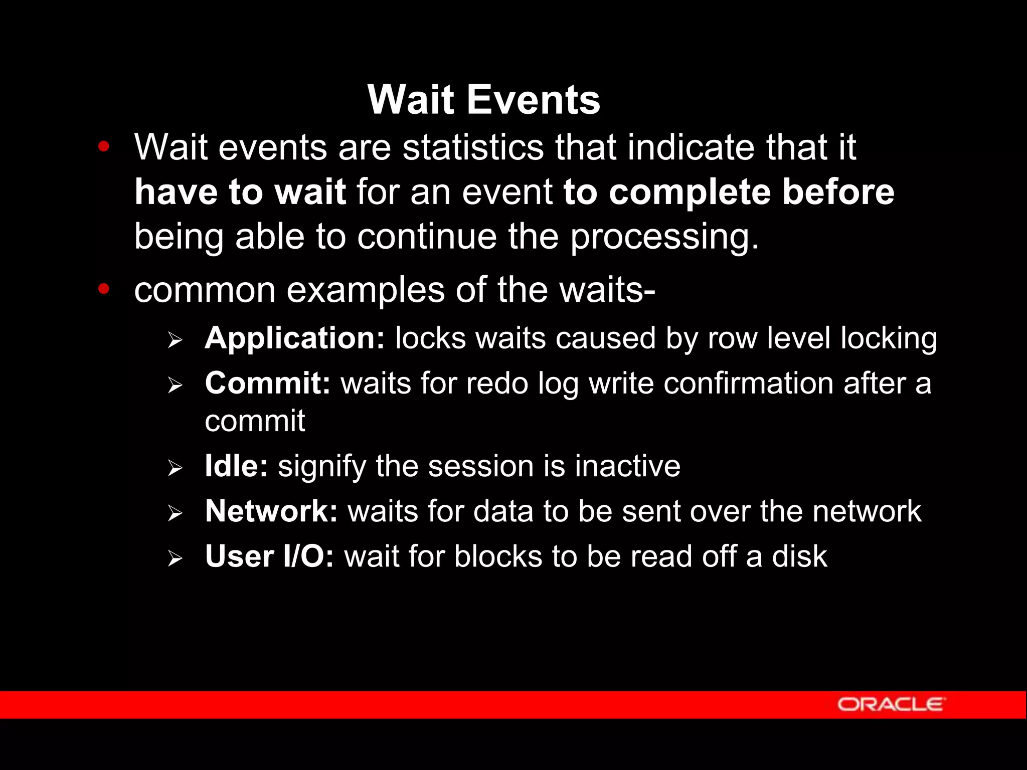 Wait Events  Wait events are statistics that indicate that it have to wait for an event to complete before being able to continue the processing.  common examples of the waits-  Application: locks waits caused by row level locking  Commit: waits for redo log write confirmation after a commit  Idle: signify the session is inactive  Network: waits for data to be sent over the network  User I/O: wait for blocks to be read off a disk 
