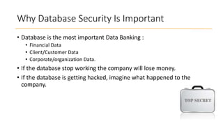 Why Database Security Is Important
• Database is the most important Data Banking :
• Financial Data
• Client/Customer Data
• Corporate/organization Data.

• If the database stop working the company will lose money.
• If the database is getting hacked, imagine what happened to the
company.

 