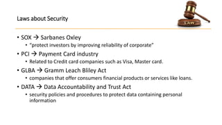Laws about Security
• SOX  Sarbanes Oxley
• “protect investors by improving reliability of corporate”

• PCI  Payment Card industry
• Related to Credit card companies such as Visa, Master card.

• GLBA  Gramm Leach Bliley Act
• companies that offer consumers financial products or services like loans.

• DATA  Data Accountability and Trust Act
• security policies and procedures to protect data containing personal
information

 
