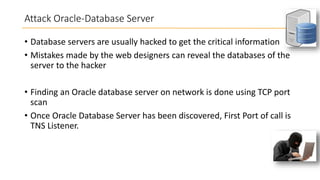 Attack Oracle-Database Server
• Database servers are usually hacked to get the critical information
• Mistakes made by the web designers can reveal the databases of the
server to the hacker
• Finding an Oracle database server on network is done using TCP port
scan
• Once Oracle Database Server has been discovered, First Port of call is
TNS Listener.

 