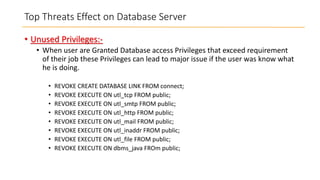 Top Threats Effect on Database Server
• Unused Privileges:• When user are Granted Database access Privileges that exceed requirement
of their job these Privileges can lead to major issue if the user was know what
he is doing.
•
•
•
•
•
•
•
•

REVOKE CREATE DATABASE LINK FROM connect;
REVOKE EXECUTE ON utl_tcp FROM public;
REVOKE EXECUTE ON utl_smtp FROM public;
REVOKE EXECUTE ON utl_http FROM public;
REVOKE EXECUTE ON utl_mail FROM public;
REVOKE EXECUTE ON utl_inaddr FROM public;
REVOKE EXECUTE ON utl_file FROM public;
REVOKE EXECUTE ON dbms_java FROm public;

 