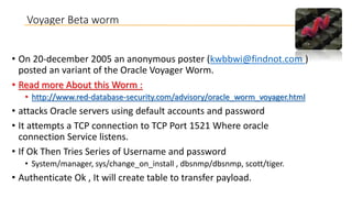 Voyager Beta worm
• On 20-december 2005 an anonymous poster (kwbbwi@findnot.com )
posted an variant of the Oracle Voyager Worm.
• Read more About this Worm :
• http://www.red-database-security.com/advisory/oracle_worm_voyager.html

• attacks Oracle servers using default accounts and password
• It attempts a TCP connection to TCP Port 1521 Where oracle
connection Service listens.
• If Ok Then Tries Series of Username and password
• System/manager, sys/change_on_install , dbsnmp/dbsnmp, scott/tiger.

• Authenticate Ok , It will create table to transfer payload.

 