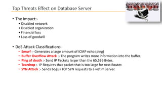 Top Threats Effect on Database Server
• The Impact:• Disabled network
• Disabled organization
• Financial loss
• Loss of goodwill

• DoS Attack Classification:•
•
•
•
•

Smurf :- Generates a large amount of ICMP echo (ping)
Buffer Overflow Attack :- The program writes more information into the buffer.
Ping of death :- Send IP Packets larger than the 65,536 Bytes.
Teardrop :- IP Requires that packet that is too large for next Router.
SYN Attack :- Sends bogus TCP SYN requests to a victim server.

 