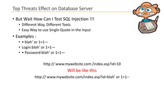 Top Threats Effect on Database Server
• But Wait How Can I Test SQL Injection !!!
• Different Way, Different Tools
• Easy Way to use Single Quote in the input

• Examples :
• • blah’ or 1=1—
• Login:blah’ or 1=1—
• • Password:blah’ or 1=1—
http:// www.mywebsite.com /index.asp?id=10

Will be like this
http:// www.mywebsite.com/index.asp?id=blah’ or 1=1--

 