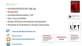 Who Am I ?
•
•
•
•
•
•

Certified OCP,OCE,OCS 10g,11g
Oracle ACE
Certified Ethical hacker / LPT
Sun / Linux Certified
Author Of Oracle Penetration testing book
Presenter & Contributor in Oracle Community .
osama.mustafa@gurussolutions.com
@OsamaOracle
http://osamamustafa.blogspot.com
Osama Mustafa

 