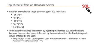 Top Threats Effect on Database Server
• Another examples for single quote usage in SQL Injection :
• ‘ or 1=1—
• “ or 1=1—
• ‘ or ‘a’=‘a
• “ or “a”=“a
• ‘) or (‘a’=‘a)
• The hacker breaks into the system by injecting malformed SQL into the query
because the executed query is formed by the concatenation of a fixed string and
values entered by the user:
• string strQry = "SELECT Count(*) FROM Users WHERE UserName='" + txtUser.Text + "' AND
Password='" + txtPassword.Text + "'";

 