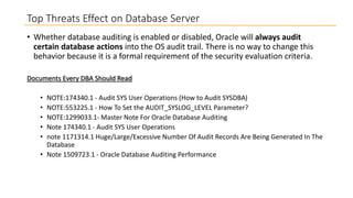 Top Threats Effect on Database Server
• Whether database auditing is enabled or disabled, Oracle will always audit
certain database actions into the OS audit trail. There is no way to change this
behavior because it is a formal requirement of the security evaluation criteria.
Documents Every DBA Should Read

•
•
•
•
•

NOTE:174340.1 - Audit SYS User Operations (How to Audit SYSDBA)
NOTE:553225.1 - How To Set the AUDIT_SYSLOG_LEVEL Parameter?
NOTE:1299033.1- Master Note For Oracle Database Auditing
Note 174340.1 - Audit SYS User Operations
note 1171314.1 Huge/Large/Excessive Number Of Audit Records Are Being Generated In The
Database
• Note 1509723.1 - Oracle Database Auditing Performance

 