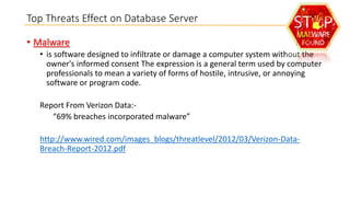 Top Threats Effect on Database Server
• Malware
• is software designed to infiltrate or damage a computer system without the
owner's informed consent The expression is a general term used by computer
professionals to mean a variety of forms of hostile, intrusive, or annoying
software or program code.
Report From Verizon Data:“69% breaches incorporated malware”
http://www.wired.com/images_blogs/threatlevel/2012/03/Verizon-DataBreach-Report-2012.pdf

 