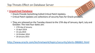Top Threats Effect on Database Server
• Unpatched Database
• Oracle Provide Something Called Critical Patch Updates.
• Critical Patch Updates are collections of security fixes for Oracle products.

• They are released on the Tuesday closest to the 17th day of January, April, July and
October. The next four dates are:
•
•
•
•
•

17th day of January.
15 April 2014
15 July 2014
14 October 2014
20 January 2015

http://www.oracle.com/technetwork/topics/security/alerts-086861.html

 