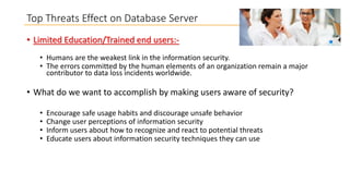 Top Threats Effect on Database Server
• Limited Education/Trained end users:• Humans are the weakest link in the information security.
• The errors committed by the human elements of an organization remain a major
contributor to data loss incidents worldwide.

• What do we want to accomplish by making users aware of security?
•
•
•
•

Encourage safe usage habits and discourage unsafe behavior
Change user perceptions of information security
Inform users about how to recognize and react to potential threats
Educate users about information security techniques they can use

 