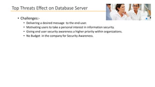 Top Threats Effect on Database Server
• Challenges:•
•
•
•

Delivering a desired message to the end-user.
Motivating users to take a personal interest in information security.
Giving end user security awareness a higher priority within organizations.
No Budget in the company for Security Awareness.

 