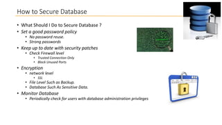 How to Secure Database
• What Should I Do to Secure Database ?
• Set a good password policy
• No password reuse.
• Strong passwords

• Keep up to date with security patches
• Check Firewall level

• Trusted Connection Only
• Block Unused Ports

• Encryption

• network level
• SSL

• File Level Such as Backup.
• Database Such As Sensitive Data.

• Monitor Database

• Periodically check for users with database administration privileges

 