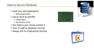 How to Secure Database
• audit your web applications
• Misconfigurations.

• Log as much as possible
• Failed logins.
• Permissions errors

• Your Data is your money protect it.
• Train IT staff on database security.
• Always Ask For Professional Services.

 