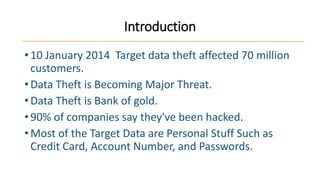 Introduction
• 10 January 2014 Target data theft affected 70 million
customers.
• Data Theft is Becoming Major Threat.
• Data Theft is Bank of gold.
• 90% of companies say they've been hacked.
• Most of the Target Data are Personal Stuff Such as
Credit Card, Account Number, and Passwords.

 