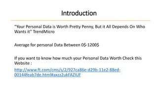 Introduction
“Your Personal Data is Worth Pretty Penny, But it All Depends On Who
Wants it” TrendMicro
Average for personal Data Between 0$-1200$
If you want to know how much your Personal Data Worth Check this
Website :
http://www.ft.com/cms/s/2/927ca86e-d29b-11e2-88ed00144feab7de.html#axzz2ukFAZIUF

 
