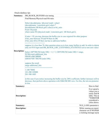 Oracle database tips
Summary: DB_BLOCK_BUFFERS size tuning.
              Find Memory/Physical read Hit ratio.

               Select decode(name, 'physical reads', value)/
               (decode(name, 'consistent gets',value) *
               decode(name,'db block gets',value)) as hit_ratio
               From v$sysstat
               where name IN ('physical reads', 'consistent gets', 'db block gets');

               if ratio > 95 you may decrease the buffer size in case required for other purpose
               if hit_ratio between 70 and 94 then its OK
               if hit_ratio 60 to 69 then one has to add more buffers
               ==================
               suppose it is less than 70, then question arises as to how many buffers to add. In order to determ
               only on SYS login and DB_BLOCK_LRU_EXTENDED_STATISTICS set to non-zero value i
Description:
               Select 100*TRUNC(indx/100) + 1 || '-' || 100*(TRUNC(indx/100)+1 range,
               SUM(count) additional_hits
               FROM x$KCBRBH
               GROUP BY TRUNC(indx/100);

               suppose the result
               range additional_hits
               =========================
               1-100 78002
               101-200 105000
               201-300 1005

             in this case if you notice increasing the buffer size by 200 is sufficient, further increases will no
             decrease, then perform above operation with X$KCBCDH view. For this, the init.ora prameter
             to true
  Summary:                                                                                           How to find v
                                                                                                     Ever spend so
                                                                                                     values you ca
                                                                                                     easily find th
  Description:                                                                                       table. This tab
                                                                                                     "TERRITOR
                                                                                                     considered va
                                                                                                     (Also shows
  Summary:                                                                             NLS_LANG parameter c
  Description:                                                                         While running an export o
                                                                                       character set of WE8ISO8
                                                                                       a warning message saying
 