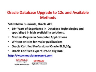 Oracle Database Upgrade to 12c and Available
Methods
Satishbabu Gunukula, Oracle ACE
• 19+ Years of Experience in Database Technologies and
specialized in high availability solutions.
• Masters Degree in Computer Applications
• Written articles for major publications
• Oracle Certified Professional Oracle 8i,9i,10g
• Oracle Certified Expert Oracle 10g RAC
http://www.oracleracexpert.com
 