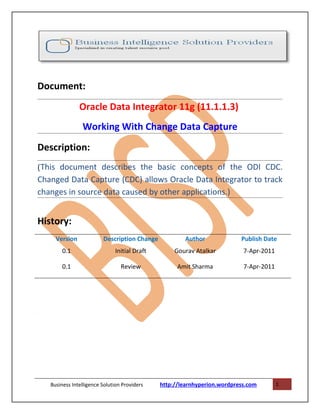 Document:
                Oracle Data Integrator 11g (11.1.1.3)
                 Working With Change Data Capture
Description:
(This document describes the basic concepts of the ODI CDC.
Changed Data Capture (CDC) allows Oracle Data Integrator to track
changes in source data caused by other applications.)


History:
      Version             Description Change           Author              Publish Date
         0.1                   Initial Draft        Gourav Atalkar          7-Apr-2011

         0.1                      Review             Amit Sharma            7-Apr-2011




.




    Business Intelligence Solution Providers   http://learnhyperion.wordpress.com        1
 