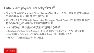 Copyright © 2019, Oracle and/or its affiliates. All rights reserved. |
Data Guard physical standbyの作成
• Oracle CloudのDatabase Cloud Serviceならばデータベースを作成する時点
でRAC+Data Guardの構成も選択可能
• オンプレミスではOracle Enterprise Manager Cloud Controlの管理対象下に
あるORACLE_HOMEならばGUIで構成可能
• コマンドライン手作業（この資料が説明する手順）
– Database Configuration Assistant（dbca）のコマンドラインでデータベースを複製
– 18c以降だとシングル・インスタンス構成もRACも同じ手順にできる
– REDOログの送受信とリカバリの設定
22
 