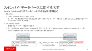 Copyright © 2019, Oracle and/or its affiliates. All rights reserved. |
スタンバイ・データベースに関する名前
• DB_NAME
– CREATE DATABASE xxx として作成した名前
– データベースを構成するファイルに埋め込まれており、プライマリ・データベースをコピーして作るData Guardを構成するすべて
のデータベースが同じ名前を持つ
• DB_UNIQUE_NAME
– 管理操作上データベースを区別する名前
– デフォルト値はDB_NAME（CREATE DATABASEしたプライマリ・データベースのDB_UNIQUE_NAMEはDB_NAMEになっている）
– Data Guardを構成するすべてのデータベースは異なる一意な名前を持つ
26
Oracle Databaseでは「データベースの名前」は2階層ある
DB_UNIQUE_NAME = databaseA
DB_NAME = databaseA
DB_UNIQUE_NAME = databaseB
DB_NAME = databaseADB_NAMEは同じ
DB_UNIQUE_NAMEは一意
 