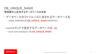 Copyright © 2019, Oracle and/or its affiliates. All rights reserved. |
DB_UNIQUE_NAME
• データベースのファイルパスに含まれるデータベース名
– +ASM_DISKGROUP/DB_UNIQUE_NAME/DATAFILE/...
• srvctlコマンドで指定するデータベース名 -db
– srvctl start database -db DB_UNIQUE_NAME
27
管理操作上区別するデータベースの名前
 