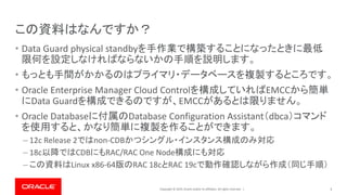 Copyright © 2019, Oracle and/or its affiliates. All rights reserved. |
この資料はなんですか？
• Data Guard physical standbyを手作業で構築することになったときに最低
限何を設定しなければならないかの手順を説明します。
• もっとも手間がかかるのはプライマリ・データベースを複製するところです。
• Oracle Enterprise Manager Cloud Controlを構成していればEMCCから簡単
にData Guardを構成できるのですが、EMCCがあるとは限りません。
• Oracle Databaseに付属のDatabase Configuration Assistant（dbca）コマンド
を使用すると、かなり簡単に複製を作ることができます。
– 12c Release 2ではnon-CDBかつシングル・インスタンス構成のみ対応
– 18c以降ではCDBにもRAC/RAC One Node構成にも対応
– この資料はLinux x86-64版のRAC 18cとRAC 19cで動作確認しながら作成（同じ手順）
3
 