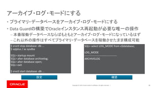 Copyright © 2019, Oracle and/or its affiliates. All rights reserved. |
アーカイブ・ログ・モードにする
• プライマリ・データベースをアーカイブ・ログ・モードにする
• Data Guardの構築でOracleインスタンス再起動が必要な唯一の操作
– 本番稼働データベースならばもともとアーカイブ・ログ・モードになっているはず
– これ以外の操作はすべてプライマリ・データベースを稼働させたまま構成可能
30
$ srvctl stop database -db ...
$ sqlplus / as sysdba
SQL> startup mount
SQL> alter database archivelog;
SQL> alter database open;
SQL> exit
$ srvctl start database -db ...
SQL> select LOG_MODE from v$database;
LOG_MODE
------------------------------------
ARCHIVELOG
設定 確認
 