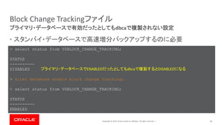 Copyright © 2019, Oracle and/or its affiliates. All rights reserved. |
Block Change Trackingファイル
• スタンバイ・データベースで高速増分バックアップするのに必要
42
プライマリ・データベースで有効だったとしてもdbcaで複製されない設定
> select status from V$BLOCK_CHANGE_TRACKING;
STATUS
----------
DISABLED
> alter database enable block change tracking;
> select status from V$BLOCK_CHANGE_TRACKING;
STATUS
----------
ENABLED
プライマリ・データベースでENABLEDだったとしてもdbcaで複製するとDISABLEDになる
 