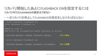 Copyright © 2019, Oracle and/or its affiliates. All rights reserved. |
リカバリ開始したあとにFLASHBACK ONを設定するには
• 一旦リカバリを停止してFLASHBACKの設定をしなければならない
44
リカバリ中だとFLASHBACKの設定はできない
> alter database flashback on;
alter database flashback on
*
ERROR at line 1:
ORA-01153: an incompatible media recovery is active
> RECOVER MANAGED STANDBY DATABASE CANCEL;
> alter database flashback on;
> RECOVER MANAGED STANDBY DATABASE DISCONNECT;
リカバリ停止
リカバリ再開
 