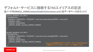 Copyright © 2019, Oracle and/or its affiliates. All rights reserved. | 47
全ノードのORACLE_HOME/network/admin/tnsnames.oraに全データベースのエントリ
デフォルト・サービスに接続するTNSエイリアスの記述
primary_database_net_alias =
(DESCRIPTION =
(ADDRESS = (PROTOCOL = TCP)(HOST = scan-host-name-primary)(PORT = scan-port))
(CONNECT_DATA =
(SERVER = DEDICATED)
(SERVICE_NAME = primary_SERVICE_NAMES)
)
)
standby_database_net_alias =
(DESCRIPTION =
(ADDRESS = (PROTOCOL = TCP)(HOST = scan-host-name-standby)(PORT = scan-port))
(CONNECT_DATA =
(SERVER = DEDICATED)
(SERVICE_NAME = standby_SERVICE_NAMES)
)
)
Data Guardを構成するすべてのデータベースのCDB$ROOT
に接続するエントリをすべてのノードに用意しておく。
 