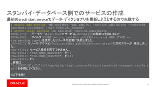 Copyright © 2019, Oracle and/or its affiliates. All rights reserved. | 55
最初のsrvctl start serviceでデータ・ディクショナリを更新しようとするので失敗する
スタンバイ・データベース側でのサービスの作成
$ srvctl add service -db rac19bst -pdb pdb19b1 -service pdb19b1svc -preferred
rac19bst1,rac19bst2 -role PHYSICAL_STANDBY
$ srvctl start service -db rac19bst -service pdb19b1svc
PRCD-1133 : データベースrac19bstでサービスpdb19b1svcの開始に失敗しました
PRCR-1095 : フィルタ((NAME == ora.rac19bst.pdb19b1svc.svc) AND (TYPE ==
ora.service.type))を使用したリソースの起動に失敗しました
CRS-5017: リソース・アクション"ora.rac19bst.pdb19b1svc.svc start"に次のエラーが 発生しまし
た:
ORA-44786: サービス操作を完了できません。
ORA-06512: "SYS.DBMS_SERVICE", 行76
ORA-06512: "SYS.DBMS_SERVICE", 行483
ORA-06512: 行1
。詳細は
"(:CLSN00107:)"("/u01/app/grid/diag/crs/ptvm36/crs/trace/crsd_oraagent_oracle.t
rc")を参照してください。
（以下省略）
 