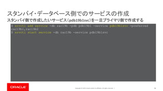 Copyright © 2019, Oracle and/or its affiliates. All rights reserved. | 56
スタンバイ側で作成したいサービス（pdb19b1svc）を一旦プライマリ側で作成する
スタンバイ・データベース側でのサービスの作成
$ srvctl add service -db rac19b -pdb pdb19b1 -service pdb19b1svc -preferred
rac19b1,rac19b2
$ srvctl start service -db rac19b -service pdb19b1svc
 