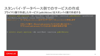 Copyright © 2019, Oracle and/or its affiliates. All rights reserved. | 58
プライマリ側で作成したサービス（pdb19b1svc）をスタンバイ側で作成する
スタンバイ・データベース側でのサービスの作成
$ srvctl add service -db rac19bst -pdb pdb19b1 -service pdb19b1svc -preferred
rac19bst1,rac19bst2 -role PHYSICAL_STANDBY
PRKO-3117 : サービスpdb19b1svcはすでにデータベースrac19bstに存在します
$ srvctl start service -db rac19bst -service pdb19b1svc
スタンバイ側で一旦srvctl add serviceしていたために起こるエラー。
すでにsrvctl add serviceしていたならばこの操作自体は不要
 