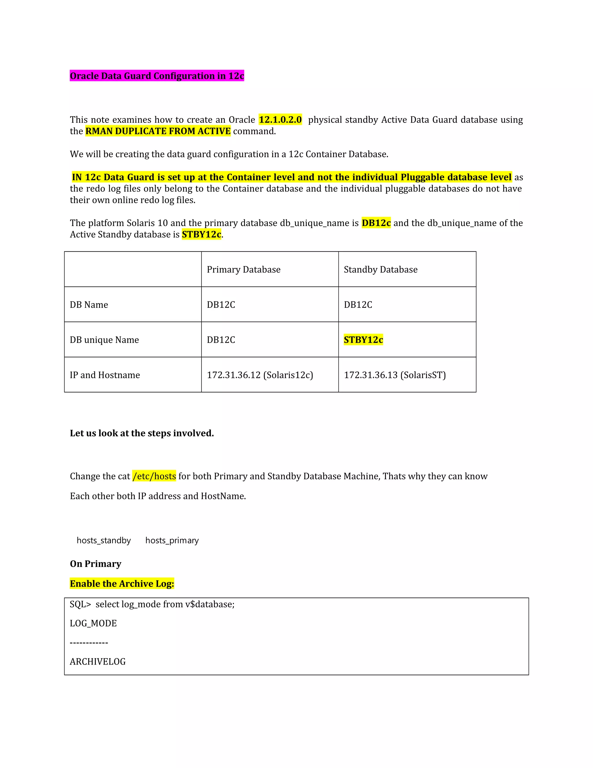 Oracle Data Guard Configuration in 12c This note examines how to create an Oracle 12.1.0.2.0 physical standby Active Data Guard database using the RMAN DUPLICATE FROM ACTIVE command. We will be creating the data guard configuration in a 12c Container Database. IN 12c Data Guard is set up at the Container level and not the individual Pluggable database level as the redo log files only belong to the Container database and the individual pluggable databases do not have their own online redo log files. The platform Solaris 10 and the primary database db_unique_name is DB12c and the db_unique_name of the Active Standby database is STBY12c. Primary Database Standby Database DB Name DB12C DB12C DB unique Name DB12C STBY12c IP and Hostname 172.31.36.12 (Solaris12c) 172.31.36.13 (SolarisST) Let us look at the steps involved. Change the cat /etc/hosts for both Primary and Standby Database Machine, Thats why they can know Each other both IP address and HostName. hosts_standby hosts_primary On Primary Enable the Archive Log: SQL> select log_mode from v$database; LOG_MODE ------------ ARCHIVELOG 