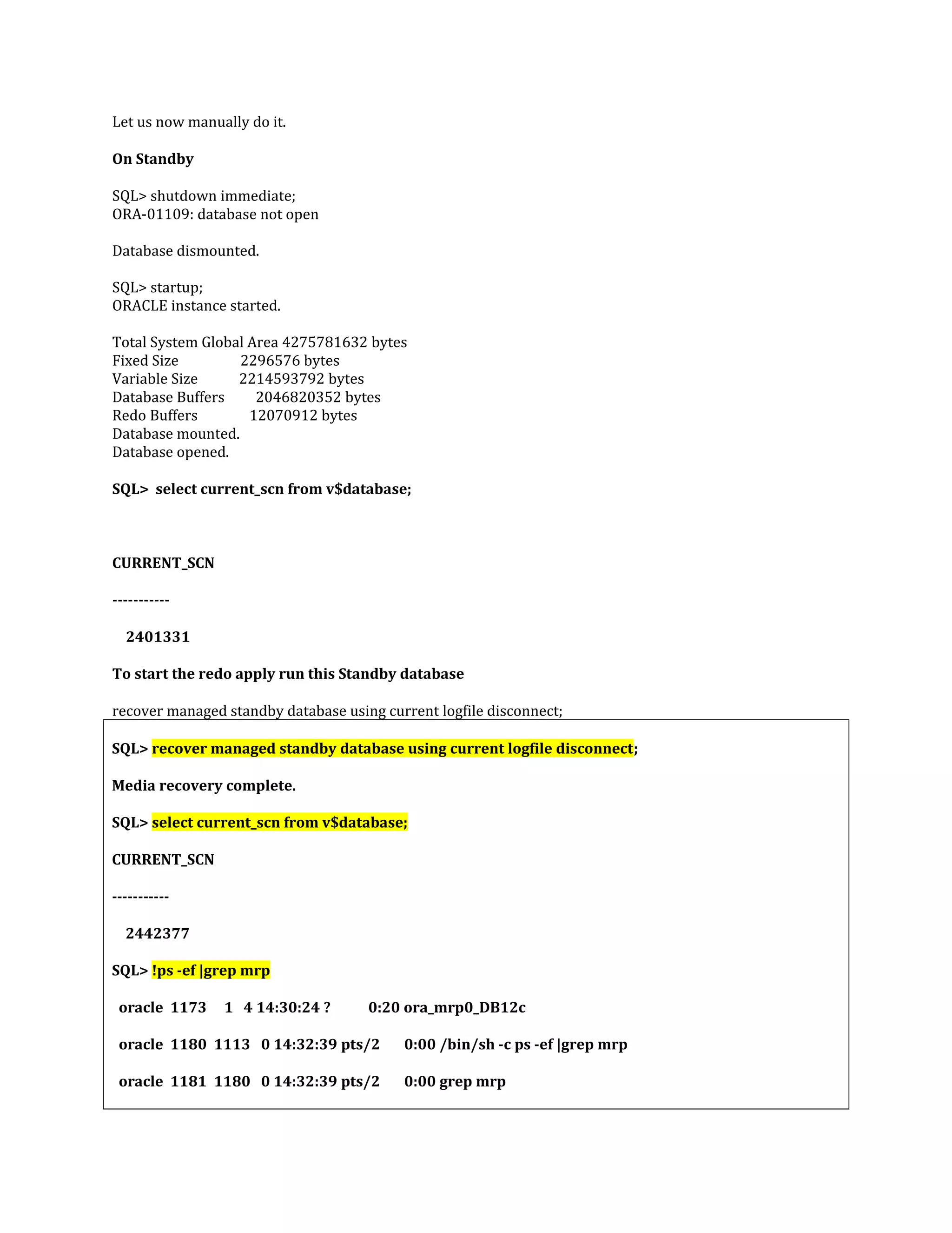Let us now manually do it. On Standby SQL> shutdown immediate; ORA-01109: database not open Database dismounted. SQL> startup; ORACLE instance started. Total System Global Area 4275781632 bytes Fixed Size 2296576 bytes Variable Size 2214593792 bytes Database Buffers 2046820352 bytes Redo Buffers 12070912 bytes Database mounted. Database opened. SQL> select current_scn from v$database; CURRENT_SCN ----------- 2401331 To start the redo apply run this Standby database recover managed standby database using current logfile disconnect; SQL> recover managed standby database using current logfile disconnect; Media recovery complete. SQL> select current_scn from v$database; CURRENT_SCN ----------- 2442377 SQL> !ps -ef |grep mrp oracle 1173 1 4 14:30:24 ? 0:20 ora_mrp0_DB12c oracle 1180 1113 0 14:32:39 pts/2 0:00 /bin/sh -c ps -ef |grep mrp oracle 1181 1180 0 14:32:39 pts/2 0:00 grep mrp 