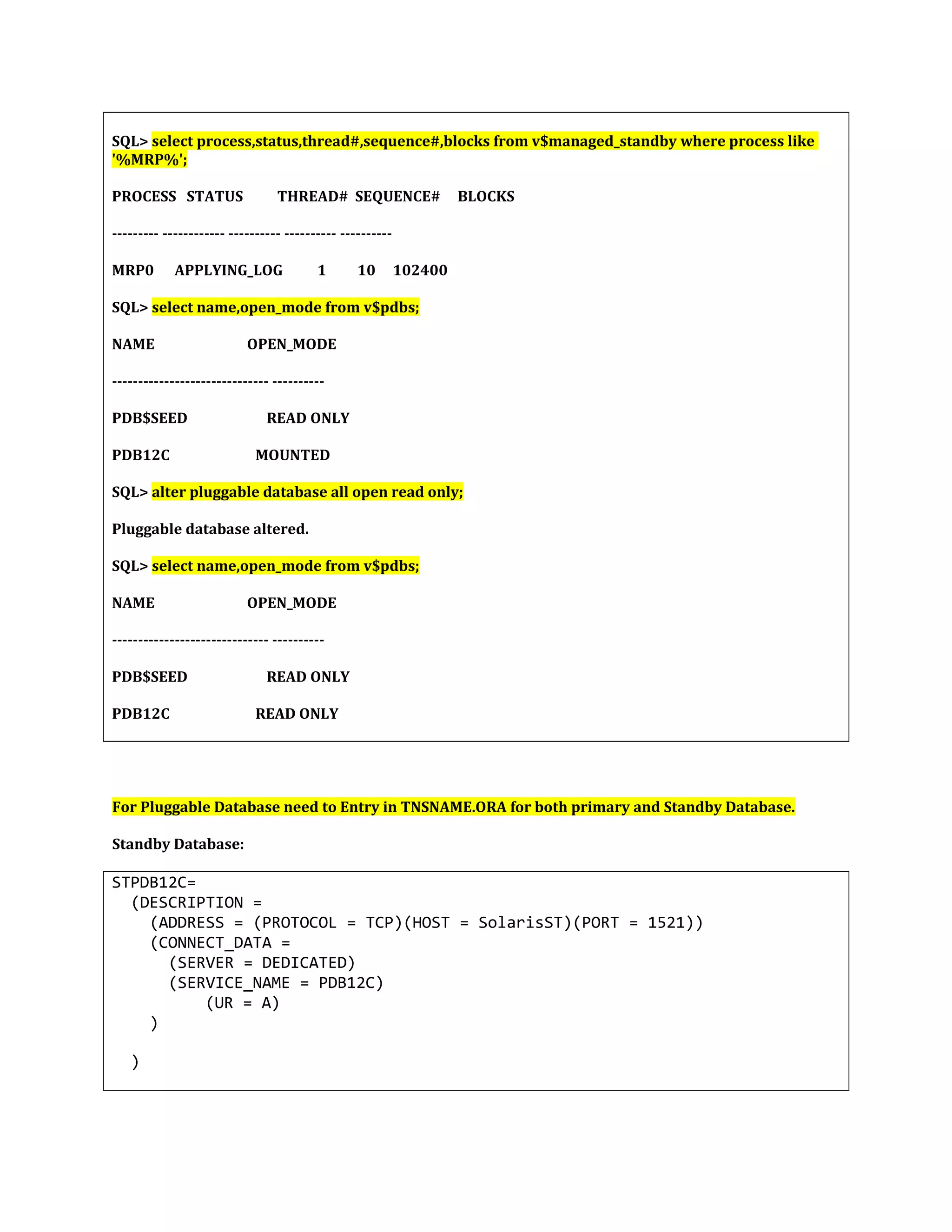 SQL> select process,status,thread#,sequence#,blocks from v$managed_standby where process like '%MRP%'; PROCESS STATUS THREAD# SEQUENCE# BLOCKS --------- ------------ ---------- ---------- ---------- MRP0 APPLYING_LOG 1 10 102400 SQL> select name,open_mode from v$pdbs; NAME OPEN_MODE ------------------------------ ---------- PDB$SEED READ ONLY PDB12C MOUNTED SQL> alter pluggable database all open read only; Pluggable database altered. SQL> select name,open_mode from v$pdbs; NAME OPEN_MODE ------------------------------ ---------- PDB$SEED READ ONLY PDB12C READ ONLY For Pluggable Database need to Entry in TNSNAME.ORA for both primary and Standby Database. Standby Database: STPDB12C= (DESCRIPTION = (ADDRESS = (PROTOCOL = TCP)(HOST = SolarisST)(PORT = 1521)) (CONNECT_DATA = (SERVER = DEDICATED) (SERVICE_NAME = PDB12C) (UR = A) ) ) 