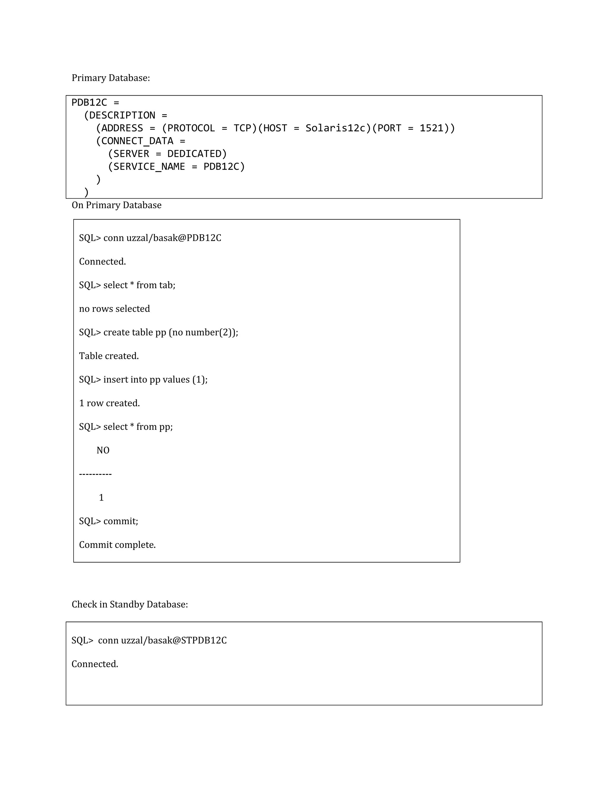 Primary Database: PDB12C = (DESCRIPTION = (ADDRESS = (PROTOCOL = TCP)(HOST = Solaris12c)(PORT = 1521)) (CONNECT_DATA = (SERVER = DEDICATED) (SERVICE_NAME = PDB12C) ) ) On Primary Database SQL> conn uzzal/basak@PDB12C Connected. SQL> select * from tab; no rows selected SQL> create table pp (no number(2)); Table created. SQL> insert into pp values (1); 1 row created. SQL> select * from pp; NO ---------- 1 SQL> commit; Commit complete. Check in Standby Database: SQL> conn uzzal/basak@STPDB12C Connected. 