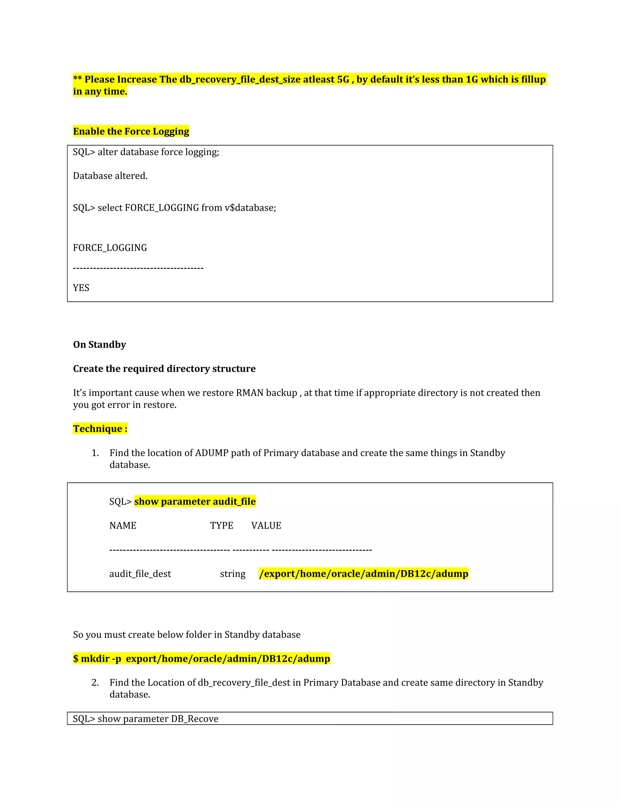 ** Please Increase The db_recovery_file_dest_size atleast 5G , by default it’s less than 1G which is fillup in any time. Enable the Force Logging SQL> alter database force logging; Database altered. SQL> select FORCE_LOGGING from v$database; FORCE_LOGGING --------------------------------------- YES On Standby Create the required directory structure It’s important cause when we restore RMAN backup , at that time if appropriate directory is not created then you got error in restore. Technique : 1. Find the location of ADUMP path of Primary database and create the same things in Standby database. SQL> show parameter audit_file NAME TYPE VALUE ------------------------------------ ----------- ------------------------------ audit_file_dest string /export/home/oracle/admin/DB12c/adump So you must create below folder in Standby database $ mkdir -p export/home/oracle/admin/DB12c/adump 2. Find the Location of db_recovery_file_dest in Primary Database and create same directory in Standby database. SQL> show parameter DB_Recove 