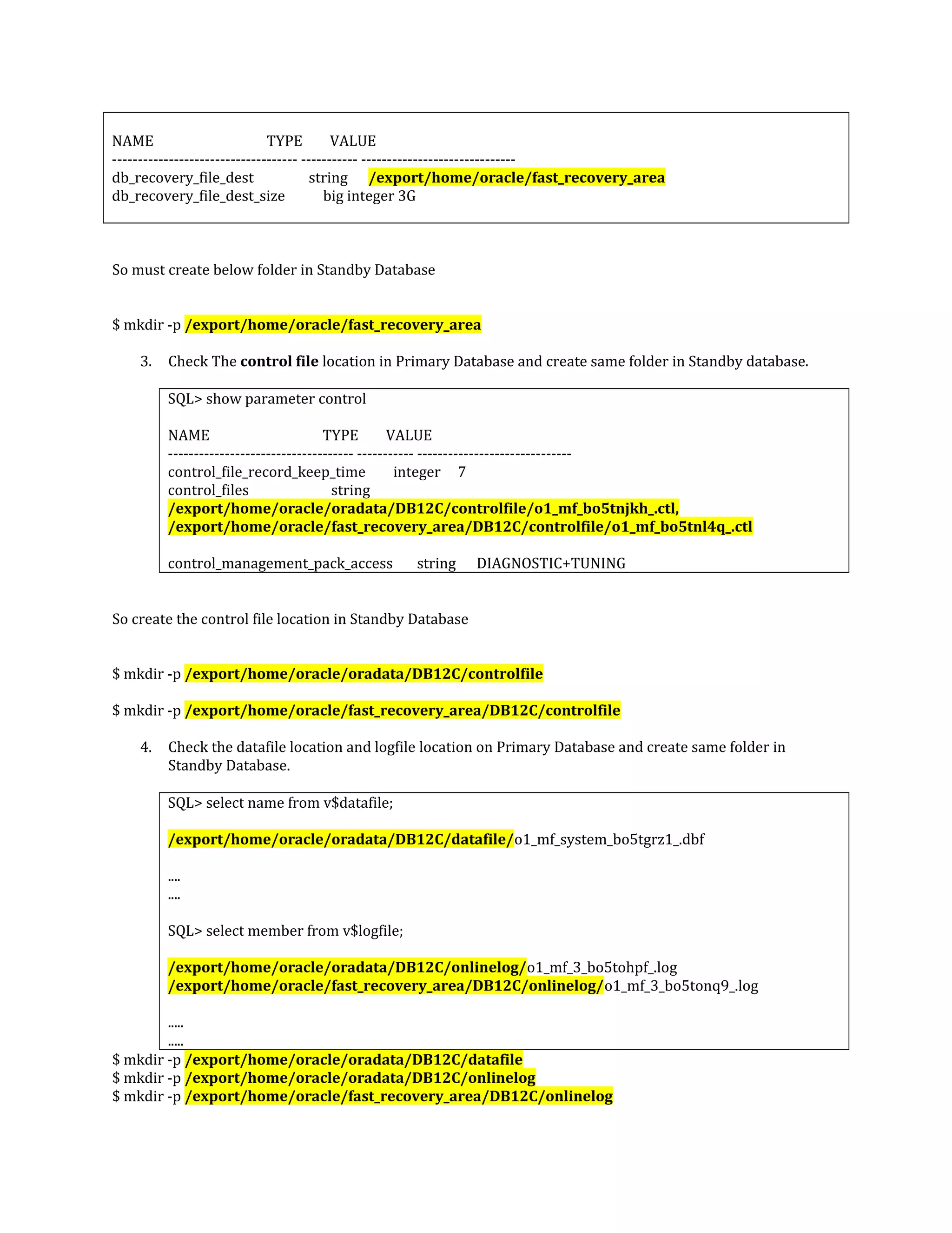 NAME TYPE VALUE ------------------------------------ ----------- ------------------------------ db_recovery_file_dest string /export/home/oracle/fast_recovery_area db_recovery_file_dest_size big integer 3G So must create below folder in Standby Database $ mkdir -p /export/home/oracle/fast_recovery_area 3. Check The control file location in Primary Database and create same folder in Standby database. SQL> show parameter control NAME TYPE VALUE ------------------------------------ ----------- ------------------------------ control_file_record_keep_time integer 7 control_files string /export/home/oracle/oradata/DB12C/controlfile/o1_mf_bo5tnjkh_.ctl, /export/home/oracle/fast_recovery_area/DB12C/controlfile/o1_mf_bo5tnl4q_.ctl control_management_pack_access string DIAGNOSTIC+TUNING So create the control file location in Standby Database $ mkdir -p /export/home/oracle/oradata/DB12C/controlfile $ mkdir -p /export/home/oracle/fast_recovery_area/DB12C/controlfile 4. Check the datafile location and logfile location on Primary Database and create same folder in Standby Database. SQL> select name from v$datafile; /export/home/oracle/oradata/DB12C/datafile/o1_mf_system_bo5tgrz1_.dbf .... .... SQL> select member from v$logfile; /export/home/oracle/oradata/DB12C/onlinelog/o1_mf_3_bo5tohpf_.log /export/home/oracle/fast_recovery_area/DB12C/onlinelog/o1_mf_3_bo5tonq9_.log ..... ..... $ mkdir -p /export/home/oracle/oradata/DB12C/datafile $ mkdir -p /export/home/oracle/oradata/DB12C/onlinelog $ mkdir -p /export/home/oracle/fast_recovery_area/DB12C/onlinelog 